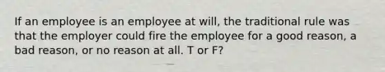 If an employee is an employee at will, the traditional rule was that the employer could fire the employee for a good reason, a bad reason, or no reason at all. T or F?