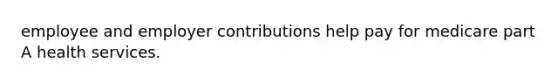 employee and employer contributions help pay for medicare part A health services.