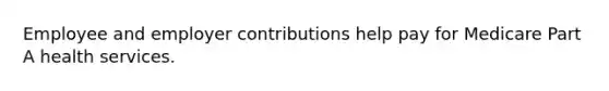 Employee and employer contributions help pay for Medicare Part A health services.