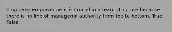 Employee empowerment is crucial in a team structure because there is no line of managerial authority from top to bottom. True False