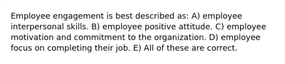 Employee engagement is best described as: A) employee interpersonal skills. B) employee positive attitude. C) employee motivation and commitment to the organization. D) employee focus on completing their job. E) All of these are correct.