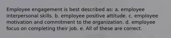 <a href='https://www.questionai.com/knowledge/kDeWDiCll4-employee-engagement' class='anchor-knowledge'>employee engagement</a> is best described as: a. employee <a href='https://www.questionai.com/knowledge/khmunmwwLi-interpersonal-skills' class='anchor-knowledge'>interpersonal skills</a>. b. employee positive attitude. c. employee motivation and commitment to the organization. d. employee focus on completing their job. e. All of these are correct.