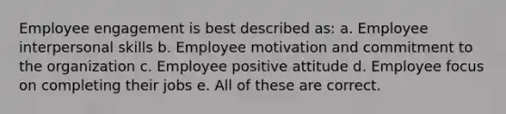 Employee engagement is best described as: a. Employee interpersonal skills b. Employee motivation and commitment to the organization c. Employee positive attitude d. Employee focus on completing their jobs e. All of these are correct.