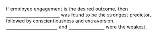 If employee engagement is the desired outcome, then ________________________ was found to be the strongest predictor, followed by conscientiousness and extraversion. _______________________ and ________________ were the weakest.