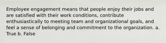 Employee engagement means that people enjoy their jobs and are satisfied with their work conditions, contribute enthusiastically to meeting team and organizational goals, and feel a sense of belonging and commitment to the organization. a. True b. False