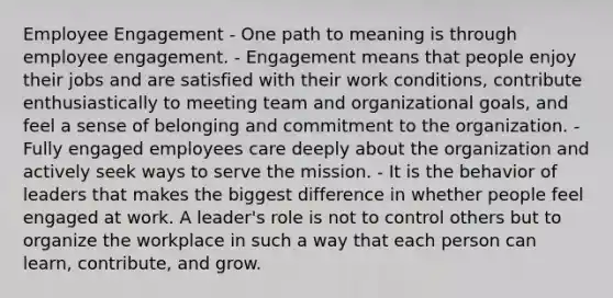 Employee Engagement - One path to meaning is through employee engagement. - Engagement means that people enjoy their jobs and are satisfied with their work conditions, contribute enthusiastically to meeting team and organizational goals, and feel a sense of belonging and commitment to the organization. - Fully engaged employees care deeply about the organization and actively seek ways to serve the mission. - It is the behavior of leaders that makes the biggest difference in whether people feel engaged at work. A leader's role is not to control others but to organize the workplace in such a way that each person can learn, contribute, and grow.