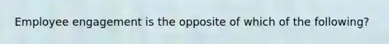 Employee engagement is the opposite of which of the following?
