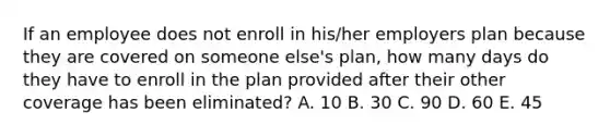 If an employee does not enroll in his/her employers plan because they are covered on someone else's plan, how many days do they have to enroll in the plan provided after their other coverage has been eliminated? A. 10 B. 30 C. 90 D. 60 E. 45