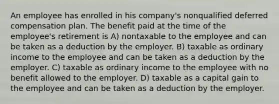 An employee has enrolled in his company's nonqualified deferred compensation plan. The benefit paid at the time of the employee's retirement is A) nontaxable to the employee and can be taken as a deduction by the employer. B) taxable as ordinary income to the employee and can be taken as a deduction by the employer. C) taxable as ordinary income to the employee with no benefit allowed to the employer. D) taxable as a capital gain to the employee and can be taken as a deduction by the employer.