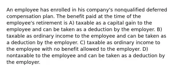 An employee has enrolled in his company's nonqualified deferred compensation plan. The benefit paid at the time of the employee's retirement is A) taxable as a capital gain to the employee and can be taken as a deduction by the employer. B) taxable as ordinary income to the employee and can be taken as a deduction by the employer. C) taxable as ordinary income to the employee with no benefit allowed to the employer. D) nontaxable to the employee and can be taken as a deduction by the employer.