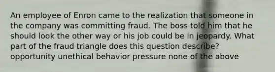 An employee of Enron came to the realization that someone in the company was committing fraud. The boss told him that he should look the other way or his job could be in jeopardy. What part of the fraud triangle does this question describe? opportunity unethical behavior pressure none of the above