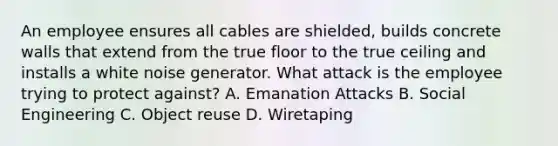 An employee ensures all cables are shielded, builds concrete walls that extend from the true floor to the true ceiling and installs a white noise generator. What attack is the employee trying to protect against? A. Emanation Attacks B. Social Engineering C. Object reuse D. Wiretaping