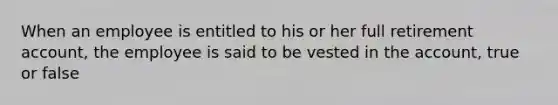 When an employee is entitled to his or her full retirement account, the employee is said to be vested in the account, true or false