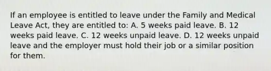 If an employee is entitled to leave under the Family and Medical Leave Act, they are entitled to: A. 5 weeks paid leave. B. 12 weeks paid leave. C. 12 weeks unpaid leave. D. 12 weeks unpaid leave and the employer must hold their job or a similar position for them.