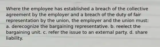 Where the employee has established a breach of the collective agreement by the employer and a breach of the duty of fair representation by the union, the employer and the union must: a. derecognize the bargaining representative. b. reelect the bargaining unit. c. refer the issue to an external party. d. share liability.