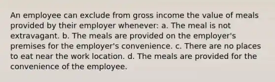 An employee can exclude from gross income the value of meals provided by their employer whenever: a. The meal is not extravagant. b. The meals are provided on the employer's premises for the employer's convenience. c. There are no places to eat near the work location. d. The meals are provided for the convenience of the employee.