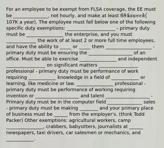 For an employee to be exempt from FLSA coverage, the EE must be _______________, not hourly, and make at least 684 a week (107K a year). The employee must fall below one of the following specific duty exemptions: _____________________ - primary duty must be ________________ the enterprise, and you must _____________ the work of at least 2 or more full time employees, and have the ability to _____ or _____ them ____________________ - primary duty must be ensuring the ___________________ of an office. Must be able to exercise ________________ and independent _________________ on significant matters _________________ professional - primary duty must be performance of work requiring ____________ knowledge in a field of ____________ or learning, like medicine or law. ________________ professional - primary duty must be performance of working requiring invention or ___________________ and talent ___________________ - Primary duty must be in the computer field _______________ sales - primary duty must be making ________ and your primary place of business must be ______ from the employer's. (think Todd Packer) Other exemptions: agricultural workers, camp ________________, crabbers, babysitters, journalists at ______ newspapers, taxi drivers, car salesmen or mechanics, and ____________.