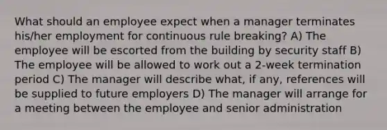 What should an employee expect when a manager terminates his/her employment for continuous rule breaking? A) The employee will be escorted from the building by security staff B) The employee will be allowed to work out a 2-week termination period C) The manager will describe what, if any, references will be supplied to future employers D) The manager will arrange for a meeting between the employee and senior administration