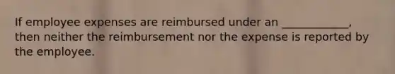 If employee expenses are reimbursed under an ____________, then neither the reimbursement nor the expense is reported by the employee.