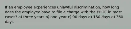 If an employee experiences unlawful discrimination, how long does the employee have to file a charge with the EEOC in most cases? a) three years b) one year c) 90 days d) 180 days e) 360 days