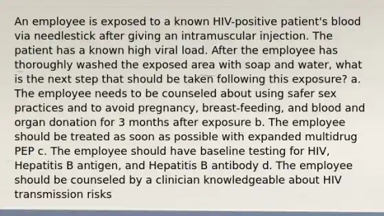 An employee is exposed to a known HIV-positive patient's blood via needlestick after giving an intramuscular injection. The patient has a known high viral load. After the employee has thoroughly washed the exposed area with soap and water, what is the next step that should be taken following this exposure? a. The employee needs to be counseled about using safer sex practices and to avoid pregnancy, breast-feeding, and blood and organ donation for 3 months after exposure b. The employee should be treated as soon as possible with expanded multidrug PEP c. The employee should have baseline testing for HIV, Hepatitis B antigen, and Hepatitis B antibody d. The employee should be counseled by a clinician knowledgeable about HIV transmission risks