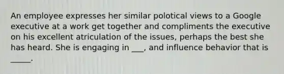 An employee expresses her similar polotical views to a Google executive at a work get together and compliments the executive on his excellent atriculation of the issues, perhaps the best she has heard. She is engaging in ___, and influence behavior that is _____.