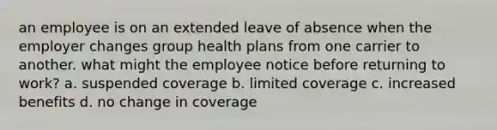 an employee is on an extended leave of absence when the employer changes group health plans from one carrier to another. what might the employee notice before returning to work? a. suspended coverage b. limited coverage c. increased benefits d. no change in coverage