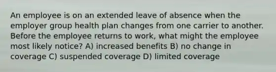 An employee is on an extended leave of absence when the employer group health plan changes from one carrier to another. Before the employee returns to work, what might the employee most likely notice? A) increased benefits B) no change in coverage C) suspended coverage D) limited coverage