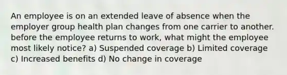 An employee is on an extended leave of absence when the employer group health plan changes from one carrier to another. before the employee returns to work, what might the employee most likely notice? a) Suspended coverage b) Limited coverage c) Increased benefits d) No change in coverage