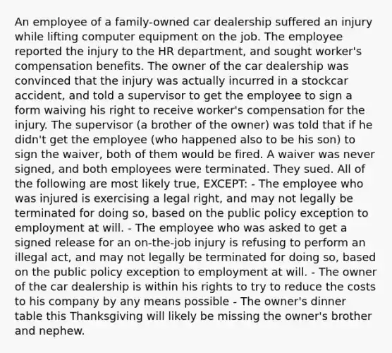 An employee of a family-owned car dealership suffered an injury while lifting computer equipment on the job. The employee reported the injury to the HR department, and sought worker's compensation benefits. The owner of the car dealership was convinced that the injury was actually incurred in a stockcar accident, and told a supervisor to get the employee to sign a form waiving his right to receive worker's compensation for the injury. The supervisor (a brother of the owner) was told that if he didn't get the employee (who happened also to be his son) to sign the waiver, both of them would be fired. A waiver was never signed, and both employees were terminated. They sued. All of the following are most likely true, EXCEPT: - The employee who was injured is exercising a legal right, and may not legally be terminated for doing so, based on the public policy exception to employment at will. - The employee who was asked to get a signed release for an on-the-job injury is refusing to perform an illegal act, and may not legally be terminated for doing so, based on the public policy exception to employment at will. - The owner of the car dealership is within his rights to try to reduce the costs to his company by any means possible - The owner's dinner table this Thanksgiving will likely be missing the owner's brother and nephew.