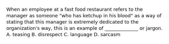 When an employee at a fast food restaurant refers to the manager as someone​ "who has ketchup in his​ blood" as a way of stating that this manager is extremely dedicated to the​ organization's way, this is an example of​ ______________ or jargon. A. teasing B. disrespect C. language D. sarcasm