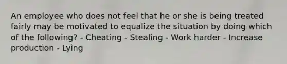 An employee who does not feel that he or she is being treated fairly may be motivated to equalize the situation by doing which of the following? - Cheating - Stealing - Work harder - Increase production - Lying