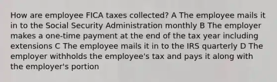 How are employee FICA taxes collected? A The employee mails it in to the Social Security Administration monthly B The employer makes a one-time payment at the end of the tax year including extensions C The employee mails it in to the IRS quarterly D The employer withholds the employee's tax and pays it along with the employer's portion