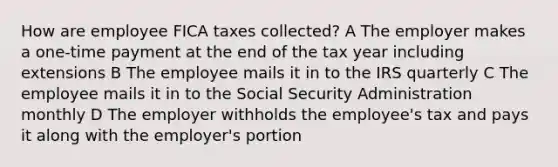 How are employee FICA taxes collected? A The employer makes a one-time payment at the end of the tax year including extensions B The employee mails it in to the IRS quarterly C The employee mails it in to the Social Security Administration monthly D The employer withholds the employee's tax and pays it along with the employer's portion