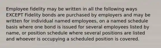 Employee fidelity may be written in all the following ways EXCEPT Fidelity bonds are purchased by employers and may be written for individual named employees, on a named schedule basis where one bond is issued for several employees listed by name, or position schedule where several positions are listed and whoever is occupying a scheduled position is covered.