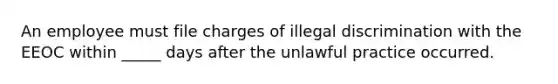 An employee must file charges of illegal discrimination with the EEOC within _____ days after the unlawful practice occurred.