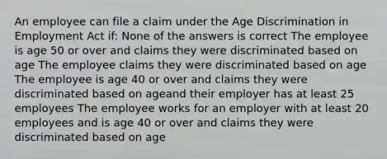 An employee can file a claim under the Age Discrimination in Employment Act if: None of the answers is correct The employee is age 50 or over and claims they were discriminated based on age The employee claims they were discriminated based on age The employee is age 40 or over and claims they were discriminated based on ageand their employer has at least 25 employees The employee works for an employer with at least 20 employees and is age 40 or over and claims they were discriminated based on age