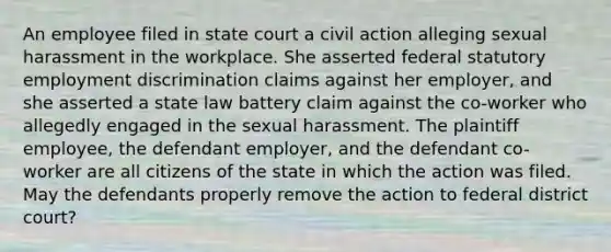 An employee filed in state court a civil action alleging sexual harassment in the workplace. She asserted federal statutory employment discrimination claims against her employer, and she asserted a state law battery claim against the co-worker who allegedly engaged in the sexual harassment. The plaintiff employee, the defendant employer, and the defendant co-worker are all citizens of the state in which the action was filed. May the defendants properly remove the action to federal district court?