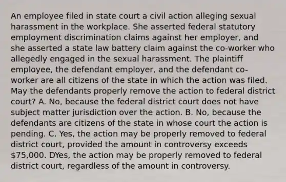 An employee filed in state court a civil action alleging sexual harassment in the workplace. She asserted federal statutory employment discrimination claims against her employer, and she asserted a state law battery claim against the co-worker who allegedly engaged in the sexual harassment. The plaintiff employee, the defendant employer, and the defendant co-worker are all citizens of the state in which the action was filed. May the defendants properly remove the action to federal district court? A. No, because the federal district court does not have subject matter jurisdiction over the action. B. No, because the defendants are citizens of the state in whose court the action is pending. C. Yes, the action may be properly removed to federal district court, provided the amount in controversy exceeds 75,000. DYes, the action may be properly removed to federal district court, regardless of the amount in controversy.