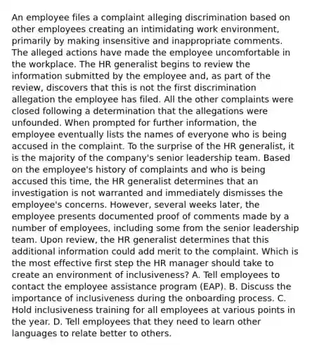 An employee files a complaint alleging discrimination based on other employees creating an intimidating work environment, primarily by making insensitive and inappropriate comments. The alleged actions have made the employee uncomfortable in the workplace. The HR generalist begins to review the information submitted by the employee and, as part of the review, discovers that this is not the first discrimination allegation the employee has filed. All the other complaints were closed following a determination that the allegations were unfounded. When prompted for further information, the employee eventually lists the names of everyone who is being accused in the complaint. To the surprise of the HR generalist, it is the majority of the company's senior leadership team. Based on the employee's history of complaints and who is being accused this time, the HR generalist determines that an investigation is not warranted and immediately dismisses the employee's concerns. However, several weeks later, the employee presents documented proof of comments made by a number of employees, including some from the senior leadership team. Upon review, the HR generalist determines that this additional information could add merit to the complaint. Which is the most effective first step the HR manager should take to create an environment of inclusiveness? A. Tell employees to contact the employee assistance program (EAP). B. Discuss the importance of inclusiveness during the onboarding process. C. Hold inclusiveness training for all employees at various points in the year. D. Tell employees that they need to learn other languages to relate better to others.