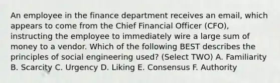 An employee in the finance department receives an email, which appears to come from the Chief Financial Officer (CFO), instructing the employee to immediately wire a large sum of money to a vendor. Which of the following BEST describes the principles of social engineering used? (Select TWO) A. Familiarity B. Scarcity C. Urgency D. Liking E. Consensus F. Authority