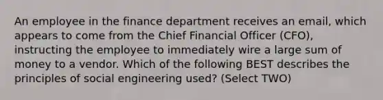 An employee in the finance department receives an email, which appears to come from the Chief Financial Officer (CFO), instructing the employee to immediately wire a large sum of money to a vendor. Which of the following BEST describes the principles of social engineering used? (Select TWO)