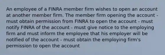 An employee of a FINRA member firm wishes to open an account at another member firm. The member firm opening the account - must obtain permission from FINRA to open the account - must notify FINRA of the account - must give notice to the employing firm and must inform the employee that his employer will be notified of the account - must obtain the employing firm's permission to open the account