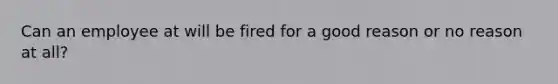 Can an employee at will be fired for a good reason or no reason at all?