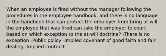 When an employee is fired without the manager following the procedures in the employee handbook, and there is no language in the handbook that can protect the employer from firing at will, the employee that was fired can take the employer to court based on which exception to the at-will doctrine? -There is no exception -Public policy -Implied covenant of good faith and fair dealing -Implied contract