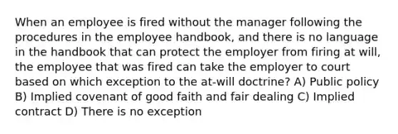 When an employee is fired without the manager following the procedures in the employee handbook, and there is no language in the handbook that can protect the employer from firing at will, the employee that was fired can take the employer to court based on which exception to the at-will doctrine? A) Public policy B) Implied covenant of good faith and fair dealing C) Implied contract D) There is no exception