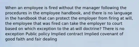 When an employee is fired without the manager following the procedures in the employee handbook, and there is no language in the handbook that can protect the employer from firing at will, the employee that was fired can take the employer to court based on which exception to the at-will doctrine? There is no exception Public policy Implied contract Implied covenant of good faith and fair dealing