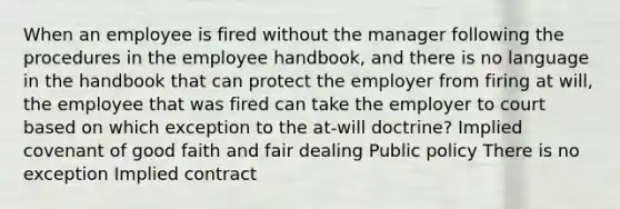 When an employee is fired without the manager following the procedures in the employee handbook, and there is no language in the handbook that can protect the employer from firing at will, the employee that was fired can take the employer to court based on which exception to the at-will doctrine? Implied covenant of good faith and fair dealing Public policy There is no exception Implied contract