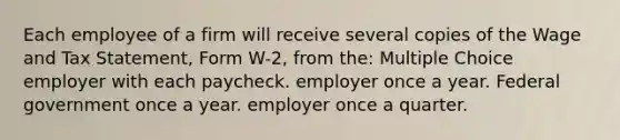 Each employee of a firm will receive several copies of the Wage and Tax Statement, Form W-2, from the: Multiple Choice employer with each paycheck. employer once a year. Federal government once a year. employer once a quarter.