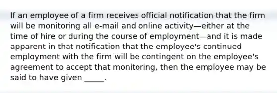 If an employee of a firm receives official notification that the firm will be monitoring all e-mail and online activity—either at the time of hire or during the course of employment—and it is made apparent in that notification that the employee's continued employment with the firm will be contingent on the employee's agreement to accept that monitoring, then the employee may be said to have given _____.